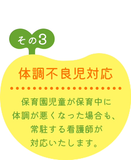 その3 体調不良児対応 保育園児童が保育中に体調が悪くなった場合も、常駐する看護師が対応いたします。