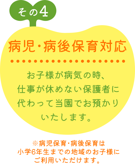 その4 病児･病後保育対応 お子様が病気の時、仕事が休めない保護者に代わって当園でお預かりいたします。 ※病児保育･病後保育は小学6年生までの地域のお子様にご利用いただけます。